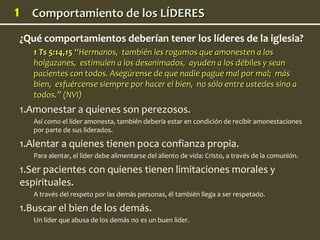 1     Comportamiento de los LÍDERES
    ¿Qué comportamientos deberían tener los líderes de la iglesia?
       1 Ts 5:14,15 “Hermanos, también les rogamos que amonesten a los
       holgazanes, estimulen a los desanimados, ayuden a los débiles y sean
       pacientes con todos. Asegúrense de que nadie pague mal por mal; más
       bien, esfuércense siempre por hacer el bien, no sólo entre ustedes sino a
       todos.” (NVI)
    1.Amonestar a quienes son perezosos.
       Así como el líder amonesta, también debería estar en condición de recibir amonestaciones
       por parte de sus liderados.

    1.Alentar a quienes tienen poca confianza propia.
       Para alentar, el líder debe alimentarse del aliento de vida: Cristo, a través de la comunión.

    1.Ser pacientes con quienes tienen limitaciones morales y
    espirituales.
       A través del respeto por las demás personas, él también llega a ser respetado.

    1.Buscar el bien de los demás.
       Un líder que abusa de los demás no es un buen líder.
 