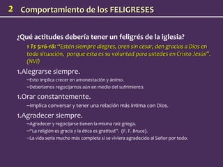 2    Comportamiento de los FELIGRESES


    ¿Qué actitudes debería tener un feligrés de la iglesia?
       1 Ts 5:16-18: “Estén siempre alegres, oren sin cesar, den gracias a Dios en
       toda situación, porque esta es su voluntad para ustedes en Cristo Jesús”.
       (NVI)
    1.Alegrarse siempre.
       –Esto implica crecer en amonestación y ánimo.
       –Deberíamos regocijarnos aún en medio del sufrimiento.

    1.Orar constantemente.
       –Implica conversar y tener una relación más íntima con Dios.
    1.Agradecer siempre.
       –Agradecer y regocijarse tienen la misma raíz griega.
       –“La religión es gracia y la ética es gratitud”. (F. F. Bruce).
       –La vida sería mucho más completa si se viviera agradecido al Señor por todo.
 