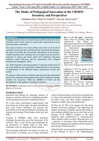 International Journal of Trend in Scientific Research and Development (IJTSRD)
Volume 7 Issue 3, May-June 2023 Available Online: www.ijtsrd.com e-ISSN: 2456 – 6470
@ IJTSRD | Unique Paper ID – IJTSRD57475 | Volume – 7 | Issue – 3 | May-June 2023 Page 806
The Modes of Pedagogical Innovation at the CRMEF:
Inventory and Perspectives
Abdelghani Slassi1
, Omar EL Ouidadi2,3
, Mazouak Abderrazzak3,4
1
Regional Academy of Education and Training Fes Meknes., Morocco
2
Laboratory Processes, Materials and Environment, Faculty of Sciences and Technology,
Sidi Mohamed Benabdellah University Fez, Morocco
3
Regional Center for Education and Training Taza., Morocco
4
Laboratory of Pedagogical and Didactic Engineering of Sciences and Mathematics CRMEF of Fes Meknes, Morocco
ABSTRACT
Pedagogical innovation is essential today as political discourse and a
reference value for the society in general thus replacing the classic
and monotonous education.
The massive reforms of our days defines innovation on all levels of
education concerning Also cood the policies educational institutional,
the goals of training, that the practice educational of the teachers.
And the training sector continues are no exception and are forced to
transform to attract and retain initial and continuing education
audiences whose behaviors and the expectations have changed
dramatically (Boughzala, 2018).
So, With importance growing granted To insertion professional of
the youth graduates are increasingly asking themselves the question
of performance of the different options educational towards this
criteria.
We propose in this article to examine more precisely the relationship
between the methods of pedagogical innovation in different training
modules for executives within the CRMEF of TAZA and the
development of the quality of training for trainees.
KEYWORDS: Pedagogical innovation, Executive training, CRMEF,
Quality of learning
How to cite this paper: Abdelghani
Slassi | Omar EL Ouidadi | Mazouak
Abderrazzak "The Modes of
Pedagogical Innovation at the CRMEF:
Inventory and Perspectives" Published
in International
Journal of Trend in
Scientific Research
and Development
(ijtsrd), ISSN: 2456-
6470, Volume-7 |
Issue-3, June 2023,
pp.806-810, URL:
www.ijtsrd.com/papers/ijtsrd57475.pdf
Copyright © 2023 by author (s) and
International Journal of Trend in
Scientific Research and Development
Journal. This is an
Open Access article
distributed under the
terms of the Creative Commons
Attribution License (CC BY 4.0)
(http://creativecommons.org/licenses/by/4.0)
INTRODUCTION
Education and training are important catalysts of
progress economic And social, contributing strongly
At development promotions of qualified trainees.
At a time when technological improvements and
innovations are at their peak, education should keep
pace with current challenges and question the
possibilities of learning and methods of teaching and
training and learning of knowledge, know-how and
skills.
Training at CRMEFs today faces enormous
challenges because they are at the crossroads of all
concerns. Thus, to face all the social challenges by
the production of capable skills of raise these
challenges seems to summarize all the situation.
The knowledge acquired by the interns At course of
their journey of training, are no longer interested
solely in the knowledge or know-how developed, but
it is also to be interested in what they will be able to
do with it later, once their studies completed, in
situations complex and varied professions.
Of This do, To This level appears the link direct
between innovation pedagogic And improving the
quality of training, it is thanks, among other things, to
new teaching methods that can be used, that we can
develop of the SKILLS complex as the mind
initiative, there collaboration or communication
skills, whether verbal or written. More precisely, it is
a question of knowing what relationship exists
between the pedagogical methods and the quality of
the training of future teachers ?
In the first part, we present the conceptual framework
of this research as well as the methodological
IJTSRD57475
 