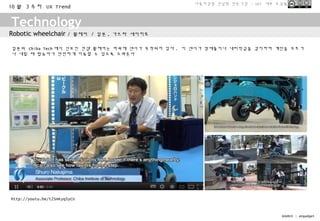 사용자경험 컨설팅 전문기업 - UX1 대표 조성봉
10 월 3 주차 UX Trend


Technology
Robotic wheelchair     / 휠체어 / 일본 , 가쓰라 세이치로

일본의 Chiba Tech 에서 선보인 컨셉 휠체어는 바퀴에 센서가 부착되어 있다 . 이 센서가 장애물이나 내리막길을 감지하여 계단을 오르거
나 내릴 때 탑승자가 안전하게 이동할 수 있도록 도와준다




http://youtu.be/t2SHKyq5yCU


                                                                         SOURCE : engadget
 