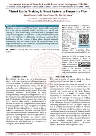 International Journal of Trend in Scientific Research and Development (IJTSRD)
Volume 5 Issue 6, September-October 2021 Available Online: www.ijtsrd.com e-ISSN: 2456 – 6470
@ IJTSRD | Unique Paper ID – IJTSRD47482 | Volume – 5 | Issue – 6 | Sep-Oct 2021 Page 687
Virtual Reality Training in Smart Factory: A Perspective View
Akash Parmar1
, Mohit Singh Tomar2
, Dr. Ritu Shivastava3
1
PG Scholar, 2
Assistant Professor, 3
Head and Professor,
1, 2, 3
Department of CSE, SIRT, Bhopal, Madhya Pradesh, India
ABSTRACT
The paper presents a model Virtual Reality framework for learning of
activity in a clever industrial facility, working as per the idea of
Industry 4.0. The Smart Factory lab—illustration of some portion of
savvy processing plant—is depicted. The VR model framework and
cycle of its structure is additionally introduced, beginning from
digitalization of the genuine brilliant plant, through rationale
programming also, association of fringe VR gadgets. Elements of the
preparation framework are introduced, alongside bearings of future
investigations and advancement.
KEYWORDS: Industry 4.0, Smart factory, Virtual reality training
system
How to cite this paper: Akash Parmar |
Mohit Singh Tomar | Dr. Ritu
Shivastava "Virtual Reality Training in
Smart Factory: A Perspective View"
Published in
International
Journal of Trend in
Scientific Research
and Development
(ijtsrd), ISSN:
2456-6470,
Volume-5 | Issue-6,
October 2021, pp.687-689, URL:
www.ijtsrd.com/papers/ijtsrd47482.pdf
Copyright © 2021 by author (s) and
International Journal of Trend in
Scientific Research and Development
Journal. This is an
Open Access article
distributed under the
terms of the Creative Commons
Attribution License (CC BY 4.0)
(http://creativecommons.org/licenses/by/4.0)
I. INTRODUCTION
The brilliant city idea is as yet in transition and
subject to discuss. Meanings of brilliant urban areas
fluctuate across OECD nations and establishments as
indicated by the international setting and to the
particular issues within reach. In any case, as a rule,
keen urban communities rotate around drives that
utilization advanced development to make
metropolitan help conveyance more productive and in
this manner increment the general intensity of a local
area. While advanced development stays vital to the
savvy city idea, a key inquiry is whether interest in
brilliant advances and computerized advancements
eventually add to work on the prosperity of residents.
A human-driven methodology is viewed as key to
make a city more astute. This is the reason the OECD
characterizes shrewd urban communities as "drives or
approaches that adequately influence digitalization to
support resident prosperity and convey more
effective, feasible and comprehensive metropolitan
administrations and conditions as a feature of a
synergistic, multi-partner measure".
II. PREVIOUS WORK
There are a couple of papers which have been
considered and insinuated on my work.
The article presents the results of research on the
impact of virtual reality on the effectiveness of
training employees performing production tasks. The
research was carried out in the Smart Factory
laboratory, which is a model of a smart factory
functioning in accordance with the concept of
Industry 4.0. A prototype VR system and its building
process were presented, starting with the digitization
of the laboratory, through logical programming and
connecting peripheral devices. The subject, scope and
plan of conducting comparative studies of operator
training at both real production stations and in a
virtual environment were presented. As a criterion for
comparing the results achieved by individual groups
subject to the study, the following were adopted: the
time to complete the production task and the number
of non-compliant products achieved in real
conditions. (PrzemysławZawadzki, Krzysztof
Żywicki ,PawełBuń And FilipGórsk; 2020)
IJTSRD47482
 