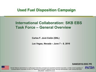 Used Fuel Disposition Campaign
Sandia National Laboratories is a multi-program laboratory managed and operated by Sandia Corporation, a wholly owned subsidiary of
Lockheed Martin Corporation, for the U.S. Department of Energy’s National Nuclear Security Administration under contract DE-AC04-
94AL85000. SAND2016-nnnnn
Carlos F. Jové Colón (SNL)
Las Vegas, Nevada – June 7 – 9, 2016
SAND2016-5553 PE
International Collaboration: SKB EBS
Task Force – General Overview
 