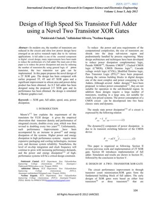 ISSN: 2277 – 9043
         International Journal of Advanced Research in Computer Science and Electronics Engineering
                                                                        Volume 1, Issue 5, July 2012



Design of High Speed Six Transistor Full Adder
  using a Novel Two Transistor XOR Gates
                        1
                            Pakkiraiah Chakali, 2Adilakshmi Siliveru, 3Neelima Koppala


Abstract—In modern era, the number of transistors are                 To reduce the power and area requirements of the
reduced in the circuit and ultra low power design have              computational complexities, the size of transistors are
emerged as an active research topic due to its various              shrunk into the deep sub-micron region and
applications. A full adder is one of the essential component        predominantly handled by process engineering. Many
in digital circuit design, many improvements have been made         design architecture and techniques have been developed
to reduce the architecture of a full adder.The main aim of this     to reduce power dissipation complementary logic,
paper is to reduce the power dissipation and area by redusing       Pseudo NMOS[10], Dynamic CMOS[3], Clocked CMOS
the number of transistors.By using general logic of pmos            logic (C2MOS), CMOS Domino logic[1], Cascade
transistor, the two transistor xor gate can be                      voltage switch logic (CVSL), Modified Domino logic,
implemented. In this paper proposes the novel design of             Pass Transistor Logic (PTL)[3] have been proposed.
a 2T XOR gate. The design has been compared with                    Among the various building blocks in digital designs
earlier proposed 3T, 4T and 6T XOR gates and a                      one of the most complex and power consuming is the
significant improvement in silicon area and power-delay             Adders. Although several Adder designs[14] have been
product has been obtained. An 8-T full adder has been               proposed to reduce power consumption[12], they are not
designed using the proposed 2-T XOR gate and its                    suitable for operation in the sub-threshold region. In
performance has been obtained. the design is simulated              addition these designs require a large number of
in Mentor graphics tool .                                           transistors, resulting in a large area, not suitable for
                                                                    small, low-priced systems. The power consumption of a
Keywords — XOR gate, full adder, speed, area, power                 CMOS circuit can be decomposed into two basic
dissipation.                                                        classes: static and dynamic.
                    I. INTRODUCTION                                   The steady state power dissipation[12] of a circuit is
                                                                    expressed by the following relation
  Moore’s[17] law explains the requirement of the
transistors for VLSI design it gives the empirical                           P        =I V
observation that transistor density and performance of                         stat    stat DD   --------------(1)
integrated circuits, doubles every year, which was then
revised to doubling every two years[18]. Unfortunately,               The dynamic[3] component of power dissipation is
such     performance     improvements       have    been            due to its transient switching behavior of the CMOS
accompanied by an increase in power[2] and energy                   device
dissipation of the systems. Higher power and energy                                                         2
dissipation in high performance systems require more                                    P      = αCV        f ……………..(2)
expensive packaging and cooling technologies, increase                                   dyn           DD

cost, and decrease system reliability. Nonetheless, the
level of on-chip integration and clock frequency will                 This paper is organized as following. Section II
continue to grow with increasing performance demands,               reviews previous work and implementation of 2T XOR
and the power and energy dissipation[13] of high-                   gate. Section III introduces implementation of full
performance systems will be a critical design constraint.           adder. Simulation and results are shown in Section IV,
                                                                    followed by the conclusion in Section V.
   Pakkiraiah Chakali, ECE Department, Sree Vidyanikethan
Egineering    College    (Autonomou),     JNTUA,      Anantapur.(   II. DESIGN OF A TWO - TRANSISTOR XOR GATE
Pakkiraiah1988@yahoo.co.in). Tirupati, INDIA,
   Adilakshmi Siliveru, ECE Department, Sree Vidyanikethan
Egineering         College         (Autonomou),          JNTUA,        The circuit performance improvement in through
Anantapur.(adilakshmi458@gmail.com). Tirupati, INDIA,               transistor count minimization.XOR gates form the
   Neelima Koppala, ECE Department, Sree Vidyanikethan              fundamental building block of full adders. The early
Egineering College (Autonomou), JNTUA, Anantapur.Tirupati,          designs of XOR gates were based on either four
INDIA, Mobile No.09966547895(koppalaneelima@gmail.com).
                                                                    transistors[4] or three transistors[5] that are


                                                                                                                      104
                                           All Rights Reserved © 2012 IJARCSEE
 