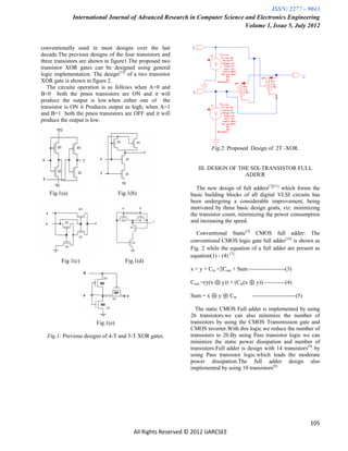 ISSN: 2277 – 9043
              International Journal of Advanced Research in Computer Science and Electronics Engineering
                                                                             Volume 1, Issue 5, July 2012


conventionally used in most designs over the last
decade.The previous designs of the four transistors and
three transistors are shown in figure1.The proposed two
transistor XOR gates can be designed using general
logic implementation. The design[15] of a two transistor
XOR gate is shown in figure 2.
   The circuite operation is as follows when A=0 and
B=0 both the pmos transistors are ON and it will
produce the output is low.when either one of the
transistor is ON it Produces output as high, when A=1
and B=1 both the pmos transistors are OFF and it will
produce the output is low.



                                                                       Fig.2: Proposed Design of 2T -XOR.


                                                                 III. DESIGN OF THE SIX-TRANSISTOR FULL
                                                                                  ADDER

                                                                 The new design of full adders[7][11] which forms the
   Fig.1(a)                        Fig.1(b)                   basic building blocks of all digital VLSI circuits has
                                                              been undergoing a considerable improvement, being
                                                              motivated by three basic design goals, viz. minimizing
                                                              the transistor count, minimizing the power consumption
                                                              and increasing the speed.

                                                                Conventional Static[3] CMOS full adder: The
                                                              conventional CMOS logic gate full adder[16] is shown as
                                                              Fig. 2 while the equation of a full adder are present as
                                                              equation(1) - (4) [7].
        Fig.1(c)                      Fig.1(d)
                                                              x + y + Cin =2Cout + Sum -------------------(3)

                                                              Cout =(y(x ⊕ y)) + (Cin(x ⊕ y)) -----------(4)

                                                              Sum = x ⊕ y ⊕ Cin           -----------------------(5)

                                                                The static CMOS Full adder is implemented by using
                                                              26 transistors.we can also minimize the number of
                        Fig.1(e)                              transistors by using the CMOS Transmission gate and
                                                              CMOS inverter.With this logic we reduce the number of
  Fig.1: Previous designs of 4-T and 3-T XOR gates.           transistors to 20.By using Pass transistor logic we can
                                                              minimize the static power dissipation and number of
                                                              transistors.Full adder is design with 14 transistors[9] by
                                                              using Pass transistor logic.which leads the moderate
                                                              power dissipation.The full adder design also
                                                              implemented by using 10 transistors[6].




                                                                                                                       105
                                         All Rights Reserved © 2012 IJARCSEE
 