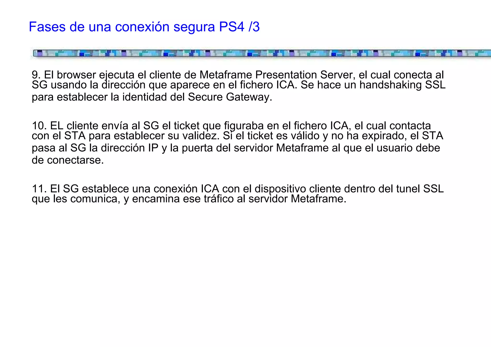 Fases de una conexión segura PS4 /3


9. El browser ejecuta el cliente de Metaframe Presentation Server, el cual conecta al
SG usando la dirección que aparece en el fichero ICA. Se hace un handshaking SSL
para establecer la identidad del Secure Gateway.

10. EL cliente envía al SG el ticket que figuraba en el fichero ICA, el cual contacta
con el STA para establecer su validez. Si el ticket es válido y no ha expirado, el STA
pasa al SG la dirección IP y la puerta del servidor Metaframe al que el usuario debe
de conectarse.

11. El SG establece una conexión ICA con el dispositivo cliente dentro del tunel SSL
que les comunica, y encamina ese tráfico al servidor Metaframe.
 