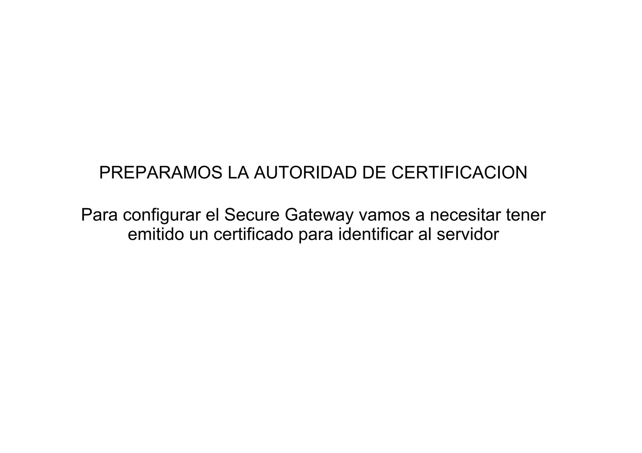 PREPARAMOS LA AUTORIDAD DE CERTIFICACION

Para configurar el Secure Gateway vamos a necesitar tener
      emitido un certificado para identificar al servidor
 