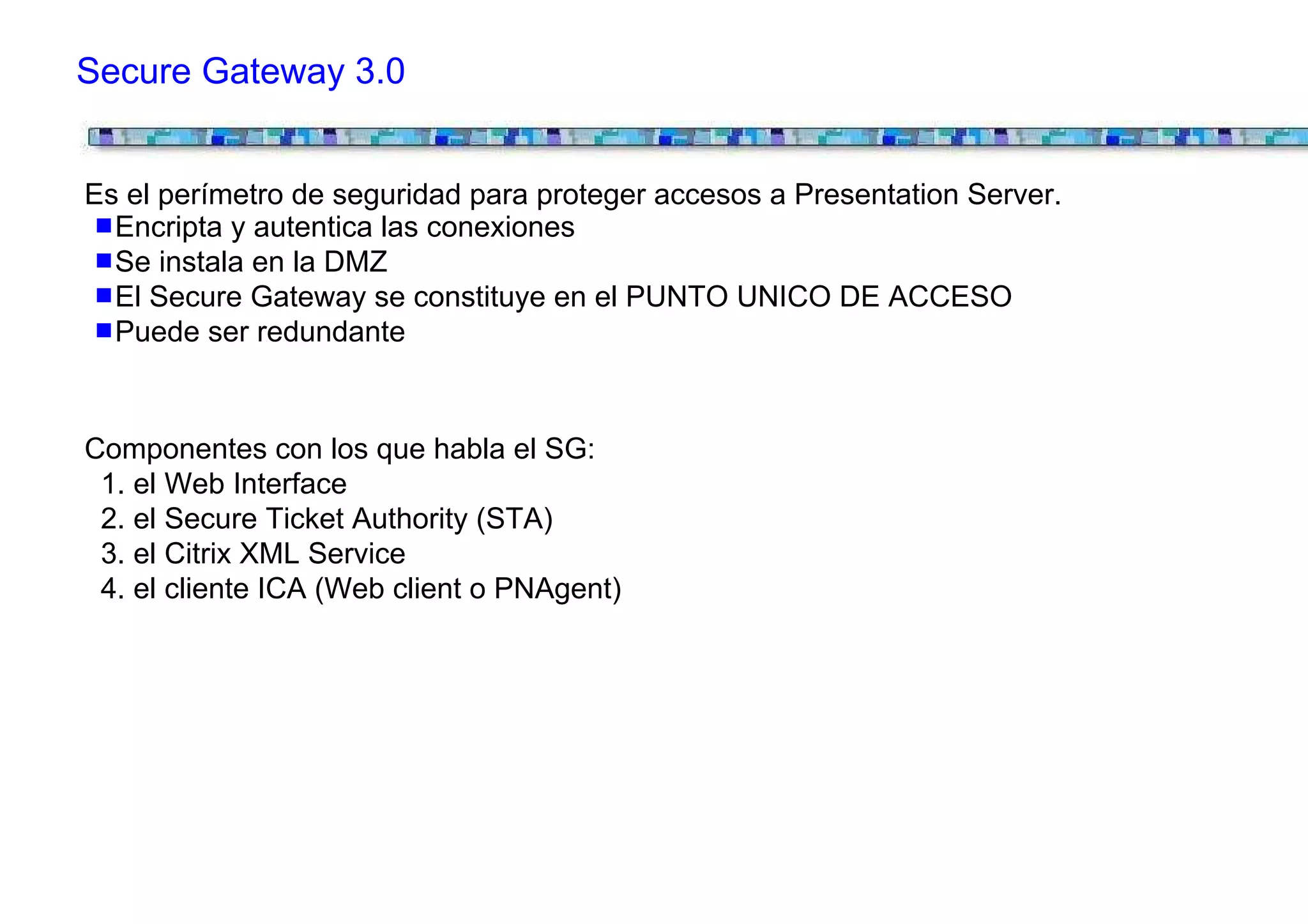 Secure Gateway 3.0


Es el perímetro de seguridad para proteger accesos a Presentation Server.
  Encripta y autentica las conexiones
  Se instala en la DMZ
  El Secure Gateway se constituye en el PUNTO UNICO DE ACCESO
  Puede ser redundante


Componentes con los que habla el SG:
 1. el Web Interface
 2. el Secure Ticket Authority (STA)
 3. el Citrix XML Service
 4. el cliente ICA (Web client o PNAgent)
 