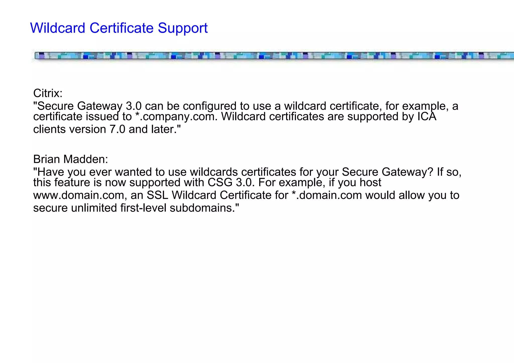 Wildcard Certificate Support



Citrix:
"Secure Gateway 3.0 can be configured to use a wildcard certificate, for example, a
certificate issued to *.company.com. Wildcard certificates are supported by ICA
clients version 7.0 and later."

Brian Madden:
"Have you ever wanted to use wildcards certificates for your Secure Gateway? If so,
this feature is now supported with CSG 3.0. For example, if you host
www.domain.com, an SSL Wildcard Certificate for *.domain.com would allow you to
secure unlimited first-level subdomains."
 