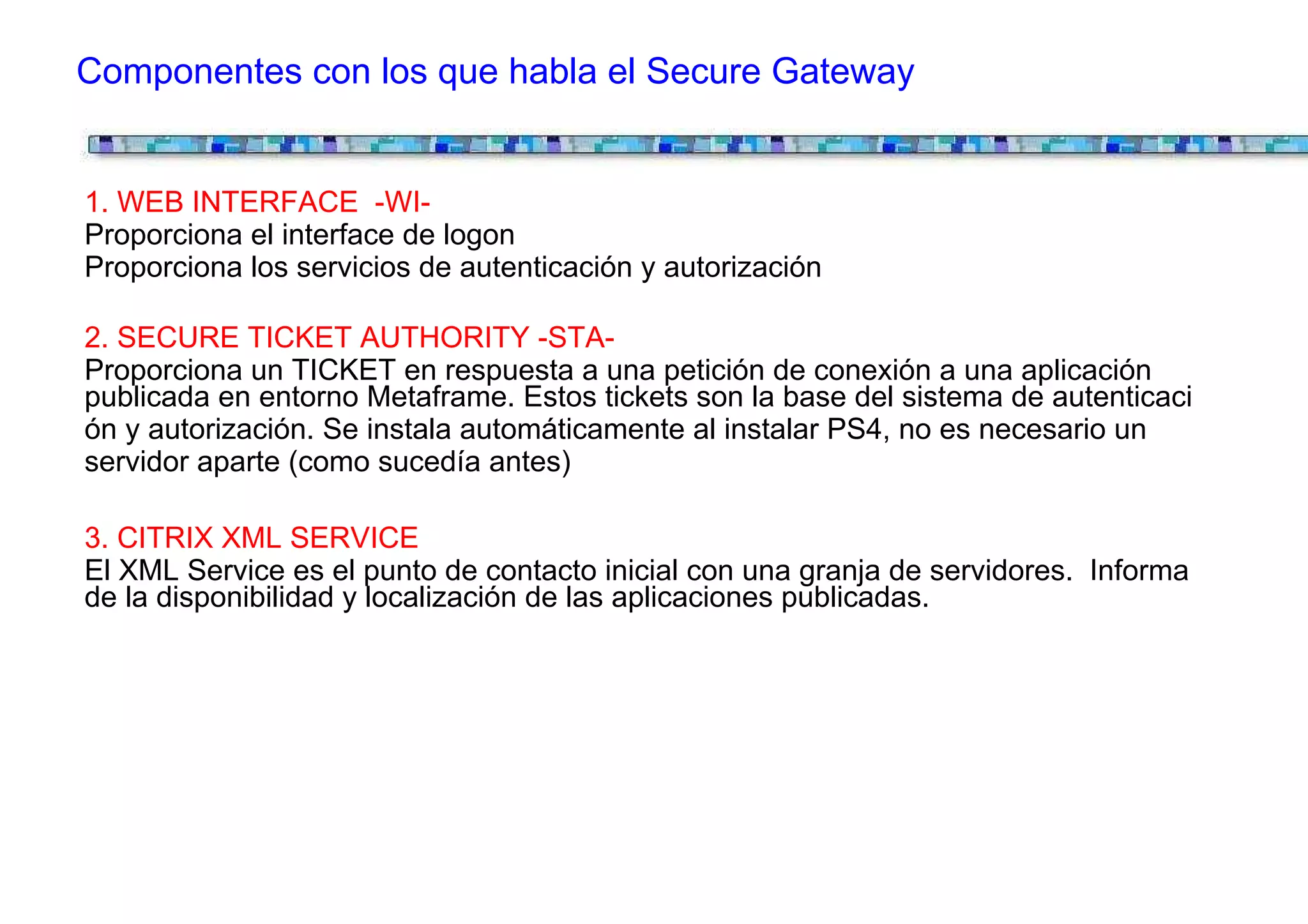 Componentes con los que habla el Secure Gateway


1. WEB INTERFACE -WI-
Proporciona el interface de logon
Proporciona los servicios de autenticación y autorización

2. SECURE TICKET AUTHORITY -STA-
Proporciona un TICKET en respuesta a una petición de conexión a una aplicación
publicada en entorno Metaframe. Estos tickets son la base del sistema de autenticaci
ón y autorización. Se instala automáticamente al instalar PS4, no es necesario un
servidor aparte (como sucedía antes)

3. CITRIX XML SERVICE
El XML Service es el punto de contacto inicial con una granja de servidores. Informa
de la disponibilidad y localización de las aplicaciones publicadas.
 