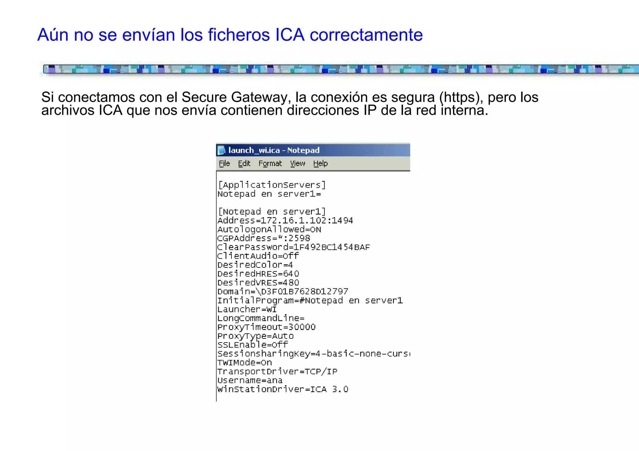 Aún no se envían los ficheros ICA correctamente


Si conectamos con el Secure Gateway, la conexión es segura (https), pero los
archivos ICA que nos envía contienen direcciones IP de la red interna.
 