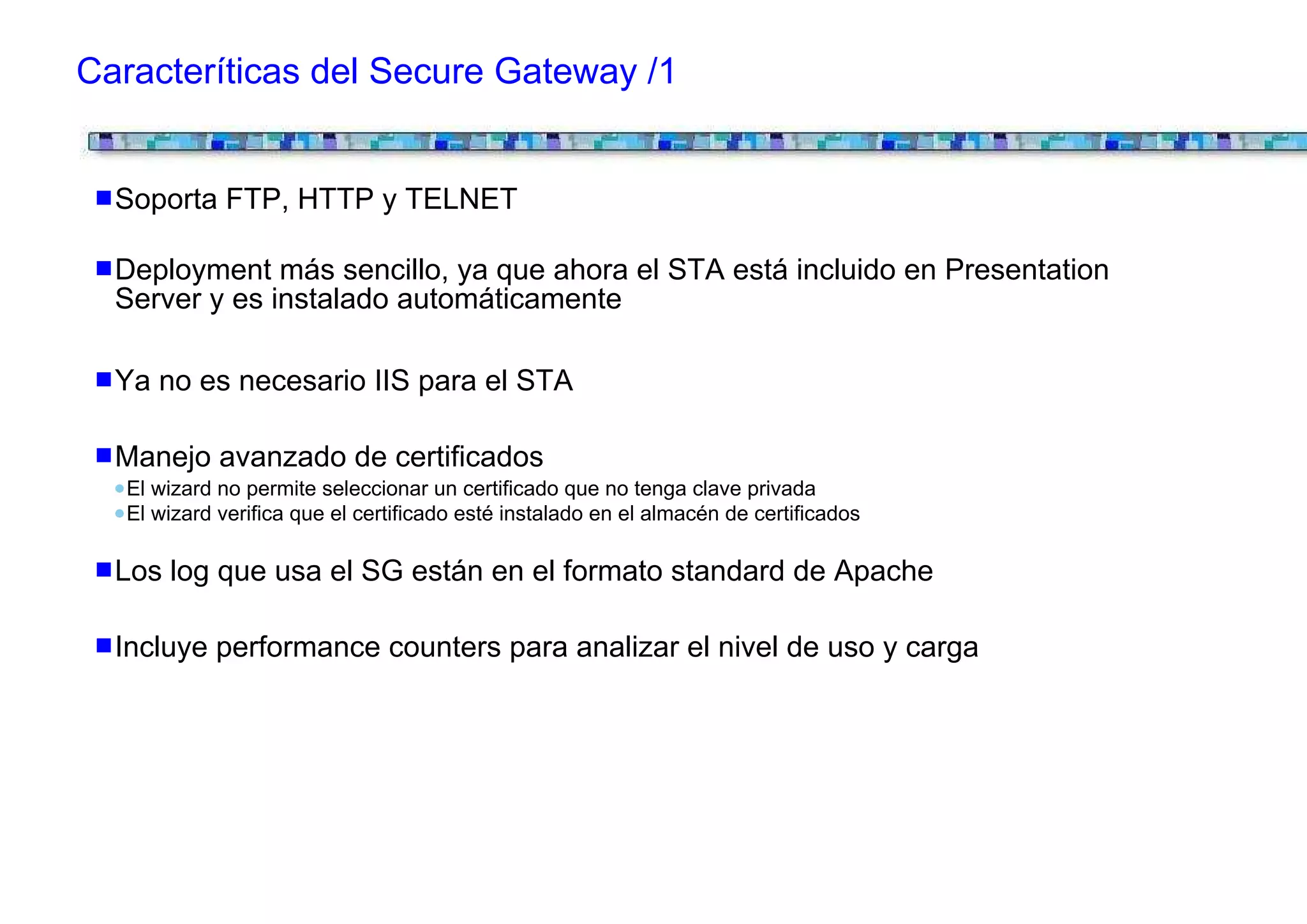 Caracteríticas del Secure Gateway /1


  Soporta FTP, HTTP y TELNET

  Deployment más sencillo, ya que ahora el STA está incluido en Presentation
  Server y es instalado automáticamente

  Ya no es necesario IIS para el STA

  Manejo avanzado de certificados
   El wizard no permite seleccionar un certificado que no tenga clave privada
   El wizard verifica que el certificado esté instalado en el almacén de certificados

  Los log que usa el SG están en el formato standard de Apache

  Incluye performance counters para analizar el nivel de uso y carga
 