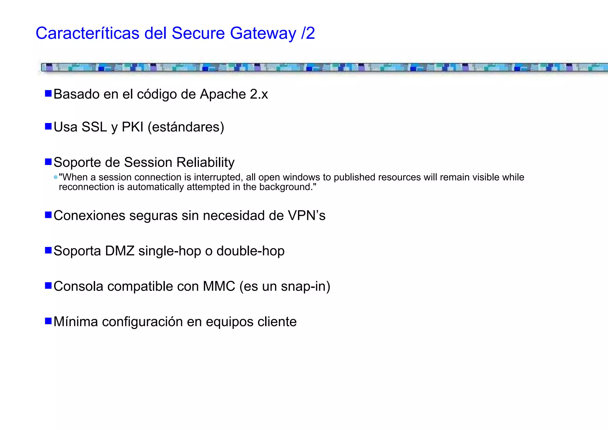 Caracteríticas del Secure Gateway /2


  Basado en el código de Apache 2.x

  Usa SSL y PKI (estándares)

  Soporte de Session Reliability
   "When a session connection is interrupted, all open windows to published resources will remain visible while
   reconnection is automatically attempted in the background."


  Conexiones seguras sin necesidad de VPN’s

  Soporta DMZ single-hop o double-hop

  Consola compatible con MMC (es un snap-in)

  Mínima configuración en equipos cliente
 