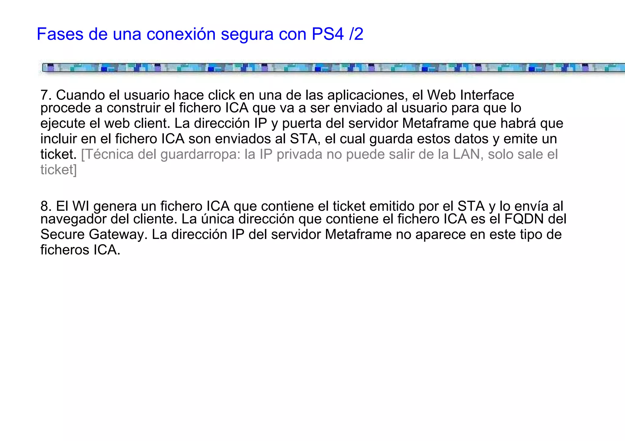 Fases de una conexión segura con PS4 /2


7. Cuando el usuario hace click en una de las aplicaciones, el Web Interface
procede a construir el fichero ICA que va a ser enviado al usuario para que lo
ejecute el web client. La dirección IP y puerta del servidor Metaframe que habrá que
incluir en el fichero ICA son enviados al STA, el cual guarda estos datos y emite un
ticket. [Técnica del guardarropa: la IP privada no puede salir de la LAN, solo sale el
ticket]

8. El WI genera un fichero ICA que contiene el ticket emitido por el STA y lo envía al
navegador del cliente. La única dirección que contiene el fichero ICA es el FQDN del
Secure Gateway. La dirección IP del servidor Metaframe no aparece en este tipo de
ficheros ICA.
 