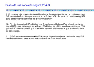 Fases de una conexión segura PS4 /3


9. El browser ejecuta el cliente de Metaframe Presentation Server, el cual conecta al
SG usando la dirección que aparece en el fichero ICA. Se hace un handshaking SSL
para establecer la identidad del Secure Gateway.

10. EL cliente envía al SG el ticket que figuraba en el fichero ICA, el cual contacta
con el STA para establecer su validez. Si el ticket es válido y no ha expirado, el STA
pasa al SG la dirección IP y la puerta del servidor Metaframe al que el usuario debe
de conectarse.

11. El SG establece una conexión ICA con el dispositivo cliente dentro del tunel SSL
que les comunica, y encamina ese tráfico al servidor Metaframe.
 