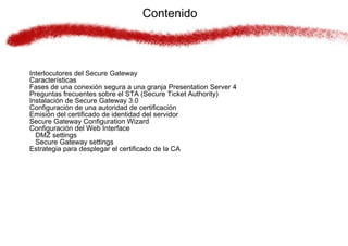 Contenido



Interlocutores del Secure Gateway
Características
Fases de una conexión segura a una granja Presentation Server 4
Preguntas frecuentes sobre el STA (Secure Ticket Authority)
Instalación de Secure Gateway 3.0
Configuración de una autoridad de certificación
Emisión del certificado de identidad del servidor
Secure Gateway Configuration Wizard
Configuración del Web Interface
  DMZ settings
  Secure Gateway settings
Estrategia para desplegar el certificado de la CA
 