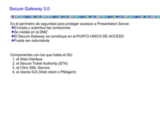 Secure Gateway 3.0


Es el perímetro de seguridad para proteger accesos a Presentation Server.
  Encripta y autentica las conexiones
  Se instala en la DMZ
  El Secure Gateway se constituye en el PUNTO UNICO DE ACCESO
  Puede ser redundante


Componentes con los que habla el SG:
 1. el Web Interface
 2. el Secure Ticket Authority (STA)
 3. el Citrix XML Service
 4. el cliente ICA (Web client o PNAgent)
 