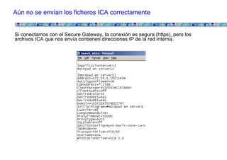 Aún no se envían los ficheros ICA correctamente


Si conectamos con el Secure Gateway, la conexión es segura (https), pero los
archivos ICA que nos envía contienen direcciones IP de la red interna.
 