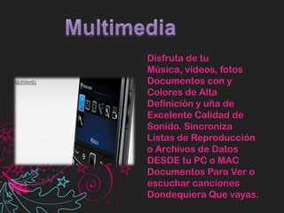MultimediaDisfruta de tu Música, videos, fotos Documentos con y Colores de Alta Definición y uña de Excelente Calidad de Sonido. Sincroniza Listas de Reproducción o Archivos de Datos DESDE tu PC o MAC Documentos Para Ver o escuchar canciones Dondequiera Que vayas.