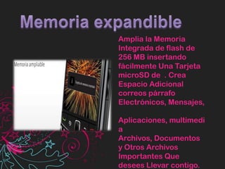 Memoria expandibleAmplia la Memoria Integrada de flash de 256 MB insertando fácilmente Una Tarjeta microSD de  . Crea Espacio Adicional correos párrafo Electrónicos, Mensajes, Aplicaciones, multimedia Archivos, Documentos y Otros Archivos Importantes Que desees Llevar contigo.