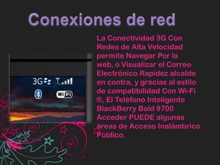 Conexiones de redLa Conectividad 3G Con Redes de Alta Velocidad permite Navegar Por la web, o Visualizar el Correo Electrónico Rapidez alcalde en contra, y gracias al estilo de compatibilidad Con Wi-Fi ®, El Teléfono Inteligente BlackBerry Bold 9700 Acceder PUEDE algunas áreas de Acceso Inalámbrico Público.