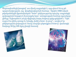 Փորձագետների խոսքով` սա միակ ապրանքն է, որը գնում են ոչ թե
պարունակության, այլ փաթեթավորման համար: Արդեն 1980-ական
թվականներին ֆրանսիական "Evian" ընկերությունը որոշեց ապրանքի
գովազդման հարցում շեշտադրել նրա` առողջության համար օգտակար
լինելը: Աշխարհում շուրջ միլիարդ մարդ մաքուր ջրից զրկված է: "Եթե
ուզում ես լինել առողջ եւ հմայիչ, խմի'ր Evian –ի ջուր",- ասվում էր
ընկերության գովազդում: Տասը տարվա ընթացքում Evian-ի վաճառքի
ծավալը 50-ից 100 մլրդ լիտրի հասավ:
 