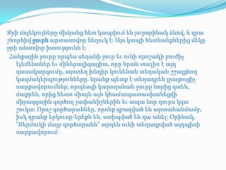 Ջրի մոլեկուլները միմյանց հետ կապվում են յուրօրինակ ձևով, և դրա
շնորհիվ ջուրն արտասովոր հեղուկ էֈ Այս կապի հետևանքներից մեկը
ջրի անսովոր խտությունն էֈ
 Հանքային ջուրը որպես սեղանի ջուր եւ ունի որոշակի բուժիչ
   էլեմենտներ եւ միներալիզացիա, որը նրան տալիս է այդ
   դասակարգումը, այստեղ խնդիր կունենան տեղական շշալցնող
   կազմակերպությունները. նրանք պետք է տեղադրեն լրացուցիչ
   սարքավորումներ, որպեսզի կարողանան ջուրը նորից զտեն,
   մաքրեն, որից հետո միայն այն կհամապատասխանեցվի
   միջազգային գործող չափանիշներին եւ ապա նոր դուրս կգա
   շուկա: Որոշ գործարաններ, որոնք զբաղված են արտահանմամբ,
   իսկ դրանք երկուսը-երեքն են, ստիպված են դա անել: Օրինակ,
   "Ջերմուկի մայր գործարանն" արդեն ունի տեղադրված այդպիսի
   սարքավորում:
 
