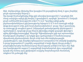 Ջրի մոլեկուլները միմյանց հետ կապվում են յուրօրինակ ձևով, և դրա շնորհիվ
ջուրն արտասովոր հեղուկ էֈ
Այս կապի հետևանքներից մեկը ջրի անսովոր խտությունն էֈ Նյութերի մեծ
մասը սառչելիս ավելի քիչ ծավալ է զբաղեցնում, այսինքն՝ խտանում էֈ Սակայն
ջուրն ամենամեծ խտությունն ունի 4 °C–ում: Դրանից ավելի ցածր
ջերմաստիճաններում ջրի խտությունը նվազում էֈ 0 °C-ում սառույցն ավելի
փոքր խտություն ունի, քան նույն ջերմաստիճանում՝ ջուրըֈ Այդ է պատճառը,
որ սառույցը չի սուզվում ջրումֈ Հսկայական քանակությամբ ջերմություն է
պահանջվում, որպեսզի ջուրը հեղուկ վիճակից անցնի գազային վիճակի և
պինդ վիճակից (սառույցից)՝ հեղուկիֈ Գլխավորապես ջրի այս արտասովոր
հատկության շնորհիվ է, որ երկրի վրա պահպանվում է համեմատաբար
միատեսակ ջերմաստիճանֈ Ջուրն ունի նաև մեծ մակերևութային
լարվածություն, որի շնորհիվ մթնոլորտում առաջանում են անձրևի կաթիլներ,
և ջուրը կարողանում է շարժվել ապարների և հողի միջովֈ Ջուրը լուծիչ է.
բազմաթիվ նյութեր համեմատաբար հեշտությամբ լուծվում են նրա մեջֈ Ջրի
այս հատկությունն ազդում է ապարների հողմահարման վրա ապարների
կազմի մեջ մտնող որոշ քիմիական տարրեր հողմահարման ժամանակ
անցնում են լուծույթի մեջֈ
 