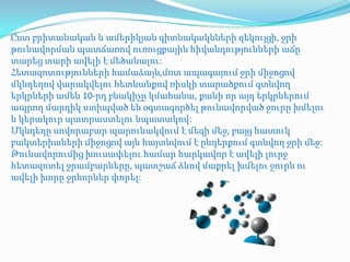 Ըստ բրիտանական և ամերիկյան գիտնակակնների զեկույցի, ջրի
թունավորման պատճառով ուռուցքային հիվանդությունների աճը
տարեց տարի ավելի է մեծանալու:
Հետազոտությունների համաձայն,մոտ ապագայում ջրի միջոցով
մկնդեղով վարակվելու հետևանքով ռիսկի տարածքում գտնվող
երկրների ամեն 10-րդ բնակիչը կմահանա, քանի որ այդ երկրներում
ապրող մարդիկ ստիպված են օգտագործել թունավորված ջուրը խմելու
և կերակուր պատրաստելու նպատակով:
Մկնդեղը սովորաբար պարունակվում է մեզի մեջ, բայց հատուկ
բակտերիաների միջոցով այն հայտնվում է ընդերքում գտնվող ջրի մեջ:
Թունավորումից խուսափելու համար հարկավոր է ավելի լուրջ
հետազոտել ջրամբարները, պատշաճ ձևով մաքրել խմելու ջուրն ու
ավելի խորը ջրհորներ փորել:
 