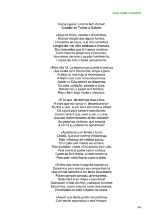 www.nead.unama.br


     Trazia alguns; o nome tem do belo
        Guiador de Tobias a Gabelo.

    «Aqui de limos, cascas e d'ostrinhos,
     Nojosa criação das águas fundas,
   Limpamos as naus, que dos caminhos
  Longos do mar vêm sórdidas e imundas.
   Dos hóspedes que tínhamos vizinhos,
    Com mostras aprazíveis e jocundas,
  Houvemos sempre o usado mantimento,
    Limpos de todo o falso pensamento.

«Mas não foi, da esperança grande e imensa
  Que nesta terra houvemos, limpa e pura
    A alegria; mas logo a recompensa
    A Ramnúsia com nova desventura.
    Assim no Céu sereno se dispensa;
    Co esta condição, pesada e dura,
     Nascemos: o pesar terá firmeza,
    Mas o bem logo muda a natureza.

     «E foi que, de doença crua e feia,
  A mais que eu nunca vi, desampararam
 Muitos a vida, e em terra estranha e alheia
    Os ossos pera sempre sepultaram.
   Quem haverá que, sem o ver, o creia,
  Que tão disformemente ali lhe incharam
     As gengivas na boca, que crescia
     A carne e juntamente apodrecia?

       «Apodrecia cum fétido e bruto
    Cheiro, que o ar vizinho inficionava.
      Não tínhamos ali médico astuto,
     Cirurgião sutil menos se achava;
 Mas qualquer, neste ofício pouco instruído,
     Pela carne já podre assim cortava
   Como se fora morta, e bem convinha,
    Pois que morto ficava quem a tinha.

   «Enfim que nesta incógnita espessura
 Deixamos pera sempre os companheiros
Que em tal caminho e em tanta desventura
   Foram sempre conosco aventureiros.
     Quão fácil é ao corpo a sepultura!
Quaisquer ondas do mar, quaisquer outeiros
Estranhos, assim mesmo como aos nossos,
   Receberão de todo o Ilustre os ossos.

   «Assim que deste porto nos partimos
   Com maior esperança e mor tristeza,

                                                             100
 
