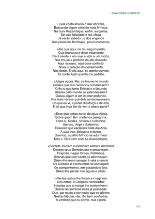 www.nead.unama.br


    E pela costa abaixo o mar abrimos,
   Buscando algum sinal de mais firmeza.
   Na dura Moçambique, enfim, surgimos,
        De cuja falsidade e má vileza
      Já serás sabedor, e dos enganos
  Dos povos de Mombaça, pouco humanos.

    «Até que aqui, no teu seguro porto,
     Cuja brandura e doce tratamento
  Dará saúde a um vivo e vida a um morto,
   Nos trouxe a piedade do alto Assento.
     Aqui repouso, aqui doce conforto,
      Nova quietação do pensamento,
  Nos deste. E vês aqui, se atento ouviste,
     Te contei tudo quanto me pediste.

   «Julgas agora, Rei, se houve no mundo
   Gentes que tais caminhos cometessem?
    Crês tu que tanto Enéias e o facundo
    Ulisses pelo mundo se estendessem?
     Ousou algum a ver do mar profundo,
  Por mais versos que dele se escrevessem,
   Do que eu vi, a poder d'esforço e de arte,
   E do que inda hei-de ver, a oitava parte?

   «Esse que bebeu tanto da água Aônia,
    Sobre quem têm contenda peregrina,
    Entre si, Rodes, Smirna e Colofônia,
         Atenas, Argo e Salamina;
   Essoutro que esclarece toda Ausônia,
       A cuja voz, altíssona e divina,
   Ouvindo, o pátrio Míncio se adormece
   Mas o Tibre com som se ensoberbece:

«Cantem, louvem e escrevam sempre extremos
   Desses seus Semideuses e encareçam,
      Fingindo magas Circes, Polifemos,
   Sirenas que com canto os adormeçam;
   Dêem-lhe mais navegar à vela e remos
   Os Cícones e a terra onde se esqueçam
   Os companheiros, em gostando o loto;
     Dêem-lhe perder nas águas o piloto;

    «Ventos soltos lhe finjam e imaginem
     Dos odres, e Calipsos namoradas;
   Harpias que o manjar lhe contaminem;
   Descer às sombras nuas já passadas:
  Que, por muito e por muito que se afinem
   Nestas fábulas vãs, tão bem sonhadas,
    A verdade que eu conto, nua e pura,

                                                              101
 