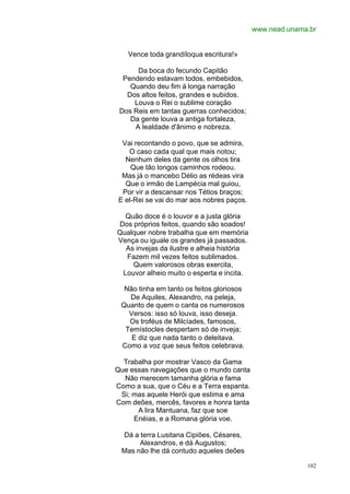 www.nead.unama.br


    Vence toda grandíloqua escritura!»

      Da boca do fecundo Capitão
  Pendendo estavam todos, embebidos,
    Quando deu fim à longa narração
   Dos altos feitos, grandes e subidos.
     Louva o Rei o sublime coração
 Dos Reis em tantas guerras conhecidos;
    Da gente louva a antiga fortaleza,
     A lealdade d'ânimo e nobreza.

  Vai recontando o povo, que se admira,
    O caso cada qual que mais notou;
   Nenhum deles da gente os olhos tira
     Que tão longos caminhos rodeou.
  Mas já o mancebo Délio as rédeas vira
   Que o irmão de Lampécia mal guiou,
  Por vir a descansar nos Tétios braços;
 E el-Rei se vai do mar aos nobres paços.

  Quão doce é o louvor e a justa glória
Dos próprios feitos, quando são soados!
Qualquer nobre trabalha que em memória
Vença ou iguale os grandes já passados.
  As invejas da ilustre e alheia história
  Fazem mil vezes feitos sublimados.
    Quem valorosos obras exercita,
 Louvor alheio muito o esperta e incita.

  Não tinha em tanto os feitos gloriosos
   De Aquiles, Alexandro, na peleja,
 Quanto de quem o canta os numerosos
   Versos: isso só louva, isso deseja.
   Os troféus de Milcíades, famosos,
  Temístocles despertam só de inveja;
    E diz que nada tanto o deleitava.
 Como a voz que seus feitos celebrava.

  Trabalha por mostrar Vasco da Gama
Que essas navegações que o mundo canta
  Não merecem tamanha glória e fama
Como a sua, que o Céu e a Terra espanta.
 Si; mas aquele Herói que estima e ama
Com deões, mercês, favores e honra tanta
      A lira Mantuana, faz que soe
     Enéias, e a Romana glória voe.

 Dá a terra Lusitana Cipiões, Césares,
      Alexandros, e dá Augustos;
 Mas não lhe dá contudo aqueles deões

                                                          102
 