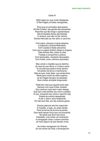 www.nead.unama.br


                 Canto IV

   NÃO sabia em que modo festejasse
   O Rei Pagão os fortes navegantes,

   Pera que as amizades alcançasse
Do Rei Cristão, das gentes tão possantes.
 Pesa-lhe que tão longe o aposentasse
   Das Européias terras abundantes
    A ventura, que não no fez vizinho
Donde Hércules ao mar abriu o caminho.

  Com jogos, danças e outras alegrias,
     A segundo a polícia Melindana,
     Com usadas e ledas pescarias,
Com que a Lageia Antônio alegra e engana,
     Este famoso Rei, todos os dias
     Festeja a companhia Lusitana,
  Com banquetes, manjares desusados,
  Com frutas, aves, carnes e pescados.

   Mas vendo o Capitão que se detinha
  Já mais do que devia, e o fresco vento
   O convida que parta e tome asinha
    Os pilotos da terra e mantimento,
 Não se quer mais deter, que ainda tinha
    Muito pera cortar do salso argento.
    Já do Pagão benigno se despede,
    Que a todos amizade longa pede.

   Pede-lhe mais que aquele porto seja
     Sempre com suas frotas visitado,
   Que nenhum outro bem maior deseja
 Que dar a tais barões seu reino e estado;
 E que, enquanto seu corpo o espírito reja,
       Estará de contino aparelhado
       A pôr a vida e reino totalmente
  Por tão bom Rei, por tão sublime gente.

    Outras palavras tais lhe respondia
    O Capitão, e logo, as velas dando,
    Pera as terras da Aurora se partia,
 Que tanto tempo há já que vai buscando.
       No piloto que leva não havia
   Falsidade, mas antes vai mostrando
  A navegação certa; e assim caminha
  Já mais seguro do que dantes vinha.

     As ondas navegavam do Oriente,
   Já nos mares da Índia, e enxergavam

                                                            104
 