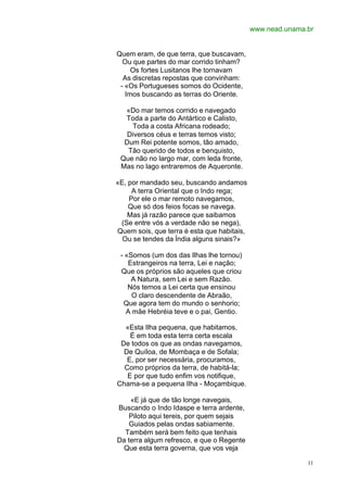 www.nead.unama.br


Quem eram, de que terra, que buscavam,
  Ou que partes do mar corrido tinham?
     Os fortes Lusitanos lhe tornavam
  As discretas repostas que convinham:
 - «Os Portugueses somos do Ocidente,
   Imos buscando as terras do Oriente.

  «Do mar temos corrido e navegado
  Toda a parte do Antártico e Calisto,
    Toda a costa Africana rodeado;
   Diversos céus e terras temos visto;
  Dum Rei potente somos, tão amado,
   Tão querido de todos e benquisto,
 Que não no largo mar, com leda fronte,
 Mas no lago entraremos de Aqueronte.

«E, por mandado seu, buscando andamos
     A terra Oriental que o Indo rega;
    Por ele o mar remoto navegamos,
    Que só dos feios focas se navega.
   Mas já razão parece que saibamos
 (Se entre vós a verdade não se nega),
Quem sois, que terra é esta que habitais,
  Ou se tendes da Índia alguns sinais?»

 - «Somos (um dos das Ilhas lhe tornou)
    Estrangeiros na terra, Lei e nação;
 Que os próprios são aqueles que criou
     A Natura, sem Lei e sem Razão.
    Nós temos a Lei certa que ensinou
     O claro descendente de Abraão,
  Que agora tem do mundo o senhorio;
   A mãe Hebréia teve e o pai, Gentio.

  «Esta Ilha pequena, que habitamos,
    É em toda esta terra certa escala
 De todos os que as ondas navegamos,
  De Quíloa, de Mombaça e de Sofala;
   E, por ser necessária, procuramos,
  Como próprios da terra, de habitá-la;
   E por que tudo enfim vos notifique,
Chama-se a pequena Ilha - Moçambique.

    «E já que de tão longe navegais,
Buscando o Indo Idaspe e terra ardente,
    Piloto aqui tereis, por quem sejais
    Guiados pelas ondas sabiamente.
  Também será bem feito que tenhais
Da terra algum refresco, e que o Regente
 Que esta terra governa, que vos veja

                                                           11
 