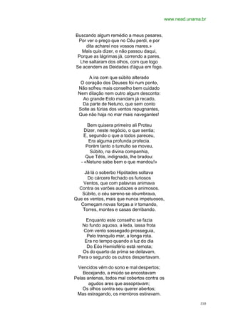 www.nead.unama.br


Buscando algum remédio a meus pesares,
 Por ver o preço que no Céu perdi, e por
     dita acharei nos vossos mares.»
   Mais quis dizer, e não passou daqui,
 Porque as lágrimas já, correndo a pares,
  Lhe saltaram dos olhos, com que logo
Se acendem as Deidades d'água em fogo.

      A ira com que súbito alterado
  O coração dos Deuses foi num ponto,
 Não sofreu mais conselho bem cuidado
 Nem dilação nem outro algum desconto:
   Ao grande Eolo mandam já recado,
   Da parte de Netuno, que sem conto
 Solte as fúrias dos ventos repugnantes,
 Que não haja no mar mais navegantes!

       Bem quisera primeiro ali Proteu
     Dizer, neste negócio, o que sentia;
     E, segundo o que a todos pareceu,
       Era alguma profunda profecia.
      Porém tanto o tumulto se moveu,
        Súbito, na divina companhia,
      Que Tétis, indignada, lhe bradou:
   - «Netuno sabe bem o que mandou!»

     Já lá o soberbo Hipótades soltava
      Do cárcere fechado os furiosos
    Ventos, que com palavras animava
  Contra os varões audazes e animosos.
   Súbito, o céu sereno se obumbrava,
Que os ventos, mais que nunca impetuosos,
   Começam novas forças a ir tomando,
    Torres, montes e casas derribando.

     Enquanto este conselho se fazia
   No fundo aquoso, a leda, lassa frota
    Com vento sossegado prosseguia,
     Pelo tranquilo mar, a longa rota.
    Era no tempo quando a luz do dia
     Do Eóo Hemisfério está remota;
    Os do quarto da prima se deitavam,
  Pera o segundo os outros despertavam.

 Vencidos vêm do sono e mal despertos;
    Bocejando, a miúdo se encostavam
Pelas antenas, todos mal cobertos contra os
       agudos ares que assopravam;
    Os olhos contra seu querer abertos;
 Mas estragando, os membros estiravam.

                                                          110
 