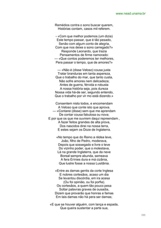 www.nead.unama.br


    Remédios contra o sono buscar querem,
     Histórias contam, casos mil referem.

   - «Com que melhor podemos (um dizia)
    Este tempo passar, que é tão pesado,
      Senão com algum conto de alegria,
   Com que nos deixe o sono carregado?»
       Responde Leonardo, que trazia
      Pensamentos de firme namorado:
   — «Que contos poderemos ter melhores,
   Pera passar o tempo, que de amores?»

     — «Não é (disse Veloso) cousa justa
     Tratar branduras em tanta aspereza,
    Que o trabalho do mar, que tanto custa,
      Não sofre amores nem delicadeza;
      Antes de guerra, férvida e robusta
      A nossa história seja, pois dureza
    Nossa vida há-de ser, segundo entendo,
    Que o trabalho por vir mo está dizendo.»

    Consentem nisto todos, e encomendam
       A Veloso que conte isto que aprova.
   — «Contarei (disse) sem que me aprendam
       De contar cousa fabulosa ou nova;
E por que os que me ouvirem daqui repreendam ,
       A fazer feitos grandes de alta prova,
        Dos nascidos direi na nossa terra,
      E estes sejam os Doze de Inglaterra.

     «No tempo que do Reino a rédea leve,
        João, filho de Pedro, moderava,
      Depois que sossegado e livre o teve
       Do vizinho poder, que o molestava,
      Lá na grande Inglaterra, que da neve
        Boreal sempre abunda, semeava
        A fera Erínies dura e má cizânia,
       Que lustre fosse a nossa Lusitânia.

    «Entre as damas gentis da corte Inglesa
       E nobres cortesãos, acaso um dia
      Se levantou discórdia, em ira acesa
         (Ou foi opinião, ou foi porfia).
     Os cortesãos, a quem tão pouco pesa
       Soltar palavras graves de ousadia,
    Dizem que provarão que honras e famas
    Em tais damas não há pera ser damas;

«E que se houver alguém, com lança e espada,
      Que queira sustentar a parte sua,

                                                             111
 