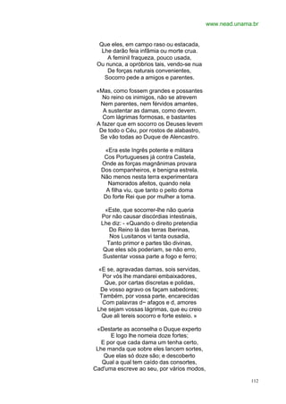 www.nead.unama.br


  Que eles, em campo raso ou estacada,
   Lhe darão feia infâmia ou morte crua.
     A feminil fraqueza, pouco usada,
 Ou nunca, a opróbrios tais, vendo-se nua
     De forças naturais convenientes,
    Socorro pede a amigos e parentes.

 «Mas, como fossem grandes e possantes
   No reino os inimigos, não se atrevem
  Nem parentes, nem férvidos amantes,
   A sustentar as damas, como devem.
   Com lágrimas formosas, e bastantes
 A fazer que em socorro os Deuses levem
  De todo o Céu, por rostos de alabastro,
  Se vão todas ao Duque de Alencastro.

   «Era este Ingrês potente e militara
   Cos Portugueses já contra Castela,
  Onde as forças magnânimas provara
  Dos companheiros, e benigna estrela.
  Não menos nesta terra experimentara
    Namorados afeitos, quando nela
    A filha viu, que tanto o peito doma
   Do forte Rei que por mulher a toma.

    «Este, que socorrer-lhe não queria
  Por não causar discórdias intestinais,
  Lhe diz: - «Quando o direito pretendia
      Do Reino lá das terras Iberinas,
      Nos Lusitanos vi tanta ousadia,
     Tanto primor e partes tão divinas,
   Que eles sós poderiam, se não erro,
   Sustentar vossa parte a fogo e ferro;

 «E se, agravadas damas, sois servidas,
   Por vós lhe mandarei embaixadores,
    Que, por cartas discretas e polidas,
  De vosso agravo os façam sabedores;
  Também, por vossa parte, encarecidas
   Com palavras d~ afagos e d, amores
 Lhe sejam vossas lágrimas, que eu creio
   Que ali tereis socorro e forte esteio. »

 «Destarte as aconselha o Duque experto
      E logo lhe nomeia doze fortes;
   E por que cada dama um tenha certo,
 Lhe manda que sobre eles lancem sortes,
    Que elas só doze são; e descoberto
   Qual a qual tem caído das consortes,
Cad'uma escreve ao seu, por vários modos,

                                                            112
 