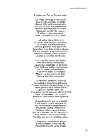 www.nead.unama.br


   E todas a seu Rei, e o Duque a todos.

    «Já chega a Portugal o mensageiro,
     Toda a corte alvoroça a novidade;
    Quisera o Rei sublime ser primeiro,
    Mas não lho sofre a régia Majestade.
    Qualquer dos cortesãos aventureiro
     Deseja ser, com férvida vontade,
       E só fica por bem-aventurado
    Quem já vem pelo Duque nomeado.

       «Lá na leal cidade donde teve
   Origem (como é fama) o nome eterno
      De Portugal, armar madeiro leve
   Manda o que tem o leme do governo.
  Apercebem-se os doze, em tempo breve,
  D'armas e roupas de uso mais moderno,
   De elmos, cimeiras, letras e primores,
     Cavalos, e concertos de mil cores.

     «Já do seu Rei tomado têm licença,
       Pera partir do Douro celebrado,
    Aqueles que escolhidos por sentença
   Foram do Duque Inglês experimentado.
       Não há na companhia diferença
      De cavaleiro, destro ou esforçado;
      Mas um só, que Magriço se dizia,
       Destarte fala à forte companhia:

     - «Fortíssimos consócios, eu desejo
    Há muito já de andar terras estranhas,
 Por ver mais águas que as do Douro e Tejo,
    Várias gentes e leis e várias manhas.
        Agora que aparelho certo vejo,
(Pois que do mundo as cousas são tamanhos)
     Quero, se me deixais, ir só por terra,
   Porque eu serei convosco em Inglaterra.

   «E quando caso for que eu, impedido
    Por Quem das cousas é última linha,
   Não for convosco ao prazo instituído,
     Pouca falta vos faz a falta minha:
    Todos por mi fareis o que é devido.
  Mas, se a verdade o espírito me adivinha,
    Rios, montes, Fortuna ou sua inveja
  Não farão que eu convosco lá não seja.»

     «Assim diz e, abraçados os amigos
      E tomada licença, enfim se parte.
     Passa Lião, Castela, vendo antigos

                                                            113
 