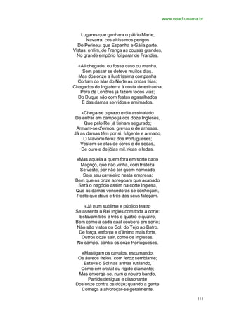 www.nead.unama.br


    Lugares que ganhara o pátrio Marte;
      Navarra, cos altíssimos perigos
  Do Perineu, que Espanha e Gália parte.
Vistas, enfim, de França as cousas grandes,
  No grande empório foi parar de Frandes.

  «Ali chegado, ou fosse caso ou manha,
    Sem passar se deteve muitos dias.
  Mas dos onze a ilustríssima companha
  Cortam do Mar do Norte as ondas frias;
Chegados de Inglaterra à costa de estranha,
   Pera de Londres já fazem todos vias;
  Do Duque são com festas agasalhados
   E das damas servidos e amimados.

   «Chega-se o prazo e dia assinalado
De entrar em campo já cos doze Ingleses,
     Que pelo Rei já tinham segurado;
 Armam-se d'elmos, grevas e de arneses.
Já as damas têm por si, fulgente e armado,
    O Mavorte feroz dos Portugueses;
   Vestem-se elas de cores e de sedas,
   De ouro e de jóias mil, ricas e ledas.

 «Mas aquela a quem fora em sorte dado
   Magriço, que não vinha, com tristeza
   Se veste, por não ter quem nomeado
    Seja seu cavaleiro nesta empresa;
 Bem que os onze apregoam que acabado
  Será o negócio assim na corte Inglesa,
 Que as damas vencedoras se conheçam,
 Posto que dous e três dos seus faleçam.

     «Já num sublime e público teatro
 Se assenta o Rei Inglês com toda a corte:
   Estavam três e três e quatro e quatro,
 Bem como a cada qual coubera em sorte;
 Não são vistos do Sol, do Tejo ao Batro,
   De força, esforço e d'ânimo mais forte,
    Outros doze sair, como os Ingleses,
  No campo. contra os onze Portugueses.

   «Mastigam os cavalos, escumando,
  Os áureos freios, com feroz semblante;
    Estava o Sol nas armas rutilando,
   Como em cristal ou rígido diamante;
  Mas enxerga-se, num e noutro bando,
      Partido desigual e dissonante
 Dos onze contra os doze; quando a gente
   Começa a alvoroçar-se geralmente.

                                                           114
 