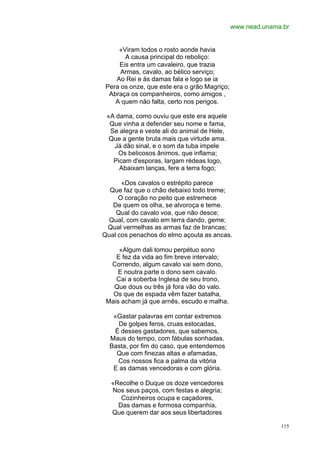 www.nead.unama.br


     «Viram todos o rosto aonde havia
       A causa principal do reboliço:
     Eis entra um cavaleiro, que trazia
      Armas, cavalo, ao bélico serviço;
    Ao Rei e às damas fala e logo se ia
 Pera os onze, que este era o grão Magriço;
  Abraça os companheiros, como amigos ,
    A quem não falta, certo nos perigos.

 «A dama, como ouviu que este era aquele
  Que vinha a defender seu nome e fama,
  Se alegra e veste ali do animal de Hele,
  Que a gente bruta mais que virtude ama.
   Já dão sinal, e o som da tuba impele
     Os belicosos ânimos, que inflama;
   Picam d'esporas, largam rédeas logo,
     Abaixam lanças, fere a terra fogo;

      «Dos cavalos o estrépito parece
  Que faz que o chão debaixo todo treme;
     O coração no peito que estremece
   De quem os olha, se alvoroça e teme.
    Qual do cavalo voa, que não desce;
  Qual, com cavalo em terra dando, geme;
 Qual vermelhas as armas faz de brancas;
Qual cos penachos do elmo açouta as ancas.

     «Algum dali tomou perpétuo sono
    E fez da vida ao fim breve intervalo;
  Correndo, algum cavalo vai sem dono,
    E noutra parte o dono sem cavalo.
    Cai a soberba Inglesa de seu trono,
   Que dous ou três já fora vão do valo.
   Os que de espada vêm fazer batalha,
 Mais acham já que arnês, escudo e malha.

   «Gastar palavras em contar extremos
     De golpes feros, cruas estocadas,
   É desses gastadores, que sabemos,
  Maus do tempo, com fábulas sonhadas.
  Basta, por fim do caso, que entendemos
    Que com finezas altas e afamadas,
    Cos nossos fica a palma da vitória
   E as damas vencedoras e com glória.

  «Recolhe o Duque os doze vencedores
  Nos seus paços, com festas e alegria;
     Cozinheiros ocupa e caçadores,
    Das damas e formosa companhia,
  Que querem dar aos seus libertadores

                                                            115
 
