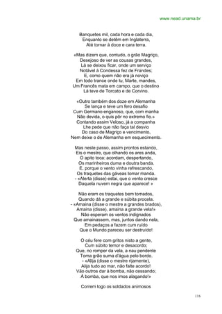 www.nead.unama.br


    Banquetes mil, cada hora e cada dia,
     Enquanto se detêm em Inglaterra,
       Até tornar à doce e cara terra.

«Mas dizem que, contudo, o grão Magriço,
  Desejoso de ver as cousas grandes,
   Lá se deixou ficar, onde um serviço
  Notável à Condessa fez de Frandes;
    E, como quem não era já noviço
 Em todo trance onde tu, Marte, mandes,
Um Francês mata em campo, que o destino
    Lá teve de Torcato e de Corvino.

  «Outro também dos doze em Alemanha
      Se lança e teve um fero desafio
 Cum Germano enganoso, que, com manha
  Não devida, o quis pôr no extremo fio.»
  Contando assim Veloso, já a companha
     Lhe pede que não faça tal desvio
    Do caso de Magriço e vencimento,
Nem deixe o de Alemanha em esquecimento.

  Mas neste passo, assim prontos estando,
   Eis o mestre, que olhando os ares anda,
     O apito toca: acordam, despertando,
    Os marinheiros duma e doutra banda.
     E, porque o vento vinha refrescando,
   Os traquetes das gáveas tomar manda.
  - «Alerta (disse) estai, que o vento cresce
    Daquela nuvem negra que aparece! »

    Não eram os traquetes bem tomados,
    Quando dá a grande e súbita procela.
- «Amaina (disse o mestre a grandes brados),
   Amaina (disse), amaina a grande vela!»
     Não esperam os ventos indignados
  Que amainassem, mas, juntos dando nela,
      Em pedaços a fazem cum ruído
    Que o Mundo pareceu ser destruído!

    O céu fere com gritos nisto a gente,
      Cum súbito temor e desacordo;
  Que, no romper da vela, a nau pendente
   Toma grão suma d'água pelo bordo.
    - «Alija (disse o mestre rijamente),
    Alija tudo ao mar, não falte acordo!
  Vão outros dar à bomba, não cessando;
    À bomba, que nos imos alagando!»

     Correm logo os soldados animosos

                                                              116
 