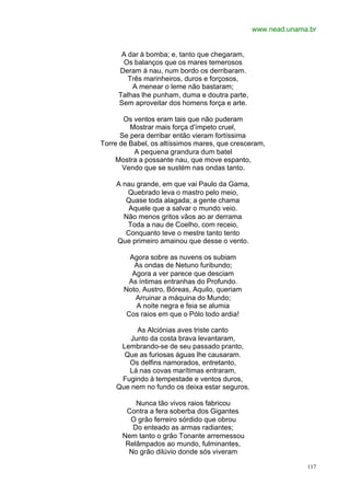 www.nead.unama.br


      A dar à bomba; e, tanto que chegaram,
      Os balanços que os mares temerosos
     Deram à nau, num bordo os derribaram.
        Três marinheiros, duros e forçosos,
         A menear o leme não bastaram;
     Talhas lhe punham, duma e doutra parte,
     Sem aproveitar dos homens força e arte.

       Os ventos eram tais que não puderam
         Mostrar mais força d'ímpeto cruel,
      Se pera derribar então vieram fortíssima
Torre de Babel, os altíssimos mares, que cresceram,
          A pequena grandura dum batel
     Mostra a possante nau, que move espanto,
       Vendo que se sustém nas ondas tanto.

    A nau grande, em que vai Paulo da Gama,
       Quebrado leva o mastro pelo meio,
       Quase toda alagada; a gente chama
        Aquele que a salvar o mundo veio.
      Não menos gritos vãos ao ar derrama
       Toda a nau de Coelho, com receio,
       Conquanto teve o mestre tanto tento
    Que primeiro amainou que desse o vento.

         Agora sobre as nuvens os subiam
          As ondas de Netuno furibundo;
          Agora a ver parece que desciam
         As íntimas entranhas do Profundo.
       Noto, Austro, Bóreas, Aquilo, queriam
           Arruinar a máquina do Mundo;
           A noite negra e feia se alumia
        Cos raios em que o Pólo todo ardia!

          As Alciónias aves triste canto
        Junto da costa brava levantaram,
     Lembrando-se de seu passado pranto,
      Que as furiosas águas lhe causaram.
       Os delfins namorados, entretanto,
       Lá nas covas marítimas entraram,
     Fugindo à tempestade e ventos duros,
    Que nem no fundo os deixa estar seguros.

          Nunca tão vivos raios fabricou
       Contra a fera soberba dos Gigantes
        O grão ferreiro sórdido que obrou
         Do enteado as armas radiantes;
      Nem tanto o grão Tonante arremessou
       Relâmpados ao mundo, fulminantes,
        No grão dilúvio donde sós viveram

                                                             117
 