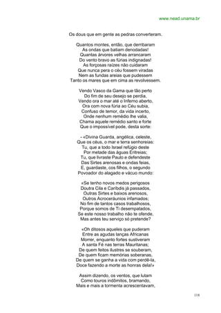 www.nead.unama.br


Os dous que em gente as pedras converteram.

  Quantos montes, então, que derribaram
      As ondas que batiam denodadas!
    Quantas árvores velhas arrancaram
    Do vento bravo as fúrias indignadas!
      As forçosas raízes não cuidaram
   Que nunca pera o céu fossem viradas
    Nem as fundas areias que pudessem
Tanto os mares que em cima as revolvessem.

    Vendo Vasco da Gama que tão perto
       Do fim de seu desejo se perdia,
    Vendo ora o mar até o Inferno aberto,
      Ora com nova fúria ao Céu subia,
     Confuso de temor, da vida incerto,
      Onde nenhum remédio lhe valia,
    Chama aquele remédio santo e forte
     Que o impossível pode, desta sorte:

    - «Divina Guarda, angélica, celeste,
   Que os céus, o mar e terra senhoreias:
     Tu, que a todo Israel refúgio deste
      Por metade das águas Eritreias;
    Tu, que livraste Paulo e defendeste
     Das Sirtes arenosas e ondas feias,
    E, guardaste, cos filhos, o segundo
   Povoador do alagado e vácuo mundo:

     «Se tenho novos medos perigosos
     Doutra Cila e Caríbdis já passados,
      Outras Sirtes e baixos arenosos,
      Outros Acroceráunios infamados;
     No fim de tantos casos trabalhosos,
     Porque somos de Ti desempatados,
    Se este nosso trabalho não te ofende,
     Mas antes teu serviço só pretende?

     «Oh ditosos aqueles que puderam
      Entre as agudas lanças Africanas
     Morrer, enquanto fortes sustiveram
     A santa Fé nas terras Mauritanas;
    De quem feitos ilustres se souberam,
    De quem ficam memórias soberanas,
   De quem se ganha a vida com perdê-la,
   Doce fazendo a morte as honras dela!»

    Assim dizendo, os ventos, que lutam
     Como touros indômitos, bramando,
   Mais e mais a tormenta acrescentavam,

                                                          118
 