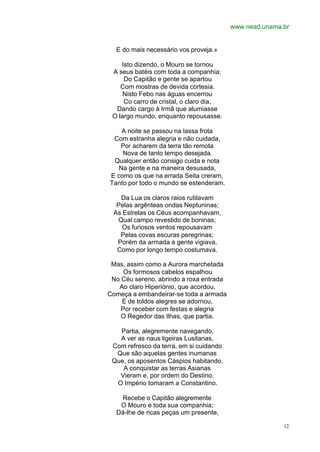 www.nead.unama.br


  E do mais necessário vos proveja.»

    Isto dizendo, o Mouro se tornou
 A seus batéis com toda a companhia;
     Do Capitão e gente se apartou
    Com mostras de devida cortesia.
     Nisto Febo nas águas encerrou
     Co carro de cristal, o claro dia,
  Dando cargo à Irmã que alumiasse
 O largo mundo, enquanto repousasse.

    A noite se passou na lassa frota
 Com estranha alegria e não cuidada,
   Por acharem da terra tão remota
    Nova de tanto tempo desejada.
 Qualquer então consigo cuida e nota
   Na gente e na maneira desusada,
E como os que na errada Seita creram,
Tanto por todo o mundo se estenderam.

   Da Lua os claros raios rutilavam
  Pelas argênteas ondas Neptuninas;
 As Estrelas os Céus acompanhavam,
  Qual campo revestido de boninas;
    Os furiosos ventos repousavam
   Pelas covas escuras peregrinas;
  Porém da armada a gente vigiava,
  Como por longo tempo costumava.

 Mas, assim como a Aurora marchetada
     Os formosos cabelos espalhou
 No Céu sereno, abrindo a roxa entrada
   Ao claro Hiperiónio, que acordou,
Começa a embandeirar-se toda a armada
    E de toldos alegres se adornou,
    Por receber com festas e alegria
    O Regedor das Ilhas, que partia.

   Partia, alegremente navegando,
   A ver as naus ligeiras Lusitanas,
 Com refresco da terra, em si cuidando
  Que são aquelas gentes inumanas
 Que, os aposentos Cáspios habitando,
    A conquistar as terras Asianas
   Vieram e, por ordem do Destino,
  O Império tomaram a Constantino.

   Recebe o Capitão alegremente
   O Mouro e toda sua companhia;
  Dá-lhe de ricas peças um presente,

                                                        12
 