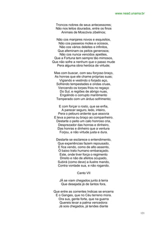 www.nead.unama.br


  Troncos nobres de seus antecessores;
  Não nos leitos dourados, entre os finos
     Animais de Moscóvia zibelinos;

  Não cos manjares novos e esquisitos,
   Não cos passeios moles e ociosos,
    Não cos vários deleites e infinitos,
   Que afeminam os peitos generosos;
    Não cos nunca vencidos apetites,
 Que a Fortuna tem sempre tão mimosos,
Que não sofre a nenhum que o passo mude
  Pera alguma obra heróica de virtude;

 Mas com buscar, com seu forçoso braço,
 As honras que ele chame próprias suas;
    Vigiando e vestindo o forjado aço,
  Sofrendo tempestades e ondas cruas,
   Vencendo os torpes frios no regaço
    Do Sul, e regiões de abrigo nuas,
    Engolindo o corrupto mantimento
  Temperado com um árduo sofrimento;

     E com forçar o rosto, que se enfia,
       A parecer seguro, ledo, inteiro,
    Pera o pelouro ardente que assovia
 E leva a perna ou braço ao companheiro.
  Destarte o peito um calo honroso cria,
    Desprezador das honras e dinheiro,
    Das honras e dinheiro que a ventura
     Forjou, e não virtude justa e dura.

  Destarte se esclarece o entendimento,
   Que experiências fazem repousado,
   E fica vendo, como de alto assento,
   O baixo trato humano embaraçado.
    Este, onde tiver força o regimento
    Direito e não de afeitos ocupado,
   Subirá (como deve) a ilustre mando,
   Contra vontade sua, e não rogando.

                Canto VII

    JÁ se viam chegados junto à terra
     Que desejada já de tantos fora,

Que entre as correntes Indicas se encerra
 E o Ganges, que no Céu terreno mora.
   Ora sus, gente forte, que na guerra
   Quereis levar a palma vencedora:
   Já sois chegados, já tendes diante

                                                          121
 