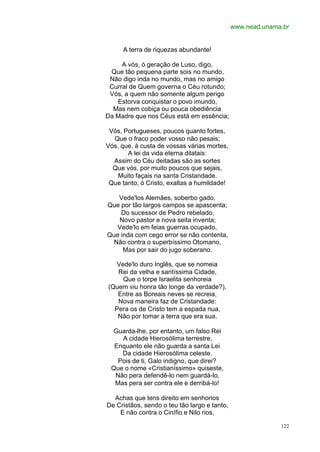 www.nead.unama.br


     A terra de riquezas abundante!

     A vós, ó geração de Luso, digo,
 Que tão pequena parte sois no mundo,
 Não digo inda no mundo, mas no amigo
 Curral de Quem governa o Céu rotundo;
 Vós, a quem não somente algum perigo
   Estorva conquistar o povo imundo,
  Mas nem cobiça ou pouca obediência
Da Madre que nos Céus está em essência;

 Vós, Portugueses, poucos quanto fortes,
  Que o fraco poder vosso não pesais;
Vós, que, à custa de vossas várias mortes,
       A lei da vida eterna dilatais:
  Assim do Céu deitadas são as sortes
  Que vós, por muito poucos que sejais,
    Muito façais na santa Cristandade.
 Que tanto, ó Cristo, exaltas a humildade!

   Vede'los Alemães, soberbo gado,
Que por tão largos campos se apascenta;
    Do sucessor de Pedro rebelado,
   Novo pastor e nova seita inventa;
   Vede'lo em feias guerras ocupado,
Que inda com cego error se não contenta,
 Não contra o superbíssimo Otomano,
     Mas por sair do jugo soberano.

  Vede'lo duro Inglês, que se nomeia
   Rei da velha e santíssima Cidade,
    Que o torpe Israelita senhoreia
(Quem viu honra tão longe da verdade?),
   Entre as Boreais neves se recreia,
   Nova maneira faz de Cristandade:
  Pera os de Cristo tem a espada nua,
   Não por tomar a terra que era sua.

 Guarda-lhe, por entanto, um falso Rei
    A cidade Hierosólima terrestre,
  Enquanto ele não guarda a santa Lei
    Da cidade Hierosólima celeste.
   Pois de ti, Galo indigno, que direi?
 Que o nome «Cristianíssimo» quiseste,
  Não pera defendê-lo nem guardá-lo,
  Mas pera ser contra ele e derribá-lo!

  Achas que tens direito em senhorios
De Cristãos, sendo o teu tão largo e tanto,
    E não contra o Cinífio e Nilo rios,

                                                            122
 