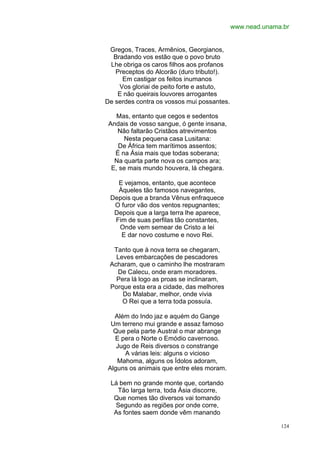 www.nead.unama.br


 Gregos, Traces, Armênios, Georgianos,
  Bradando vos estão que o povo bruto
 Lhe obriga os caros filhos aos profanos
   Preceptos do Alcorão (duro tributo!).
     Em castigar os feitos inumanos
    Vos gloriai de peito forte e astuto,
    E não queirais louvores arrogantes
De serdes contra os vossos mui possantes.

    Mas, entanto que cegos e sedentos
 Andais de vosso sangue, ó gente insana,
    Não faltarão Cristãos atrevimentos
      Nesta pequena casa Lusitana:
    De África tem marítimos assentos;
   É na Ásia mais que todas soberana;
   Na quarta parte nova os campos ara;
  E, se mais mundo houvera, lá chegara.

   E vejamos, entanto, que acontece
   Àqueles tão famosos navegantes,
 Depois que a branda Vênus enfraquece
  O furor vão dos ventos repugnantes;
  Depois que a larga terra lhe aparece,
  Fim de suas perfilas tão constantes,
   Onde vem semear de Cristo a lei
    E dar novo costume e novo Rei.

  Tanto que à nova terra se chegaram,
   Leves embarcações de pescadores
 Acharam, que o caminho lhe mostraram
   De Calecu, onde eram moradores.
   Pera lá logo as proas se inclinaram,
 Porque esta era a cidade, das melhores
     Do Malabar, melhor, onde vivia
     O Rei que a terra toda possuía.

  Além do Indo jaz e aquém do Gange
 Um terreno mui grande e assaz famoso
  Que pela parte Austral o mar abrange
  E pera o Norte o Emódio cavernoso.
   Jugo de Reis diversos o constrange
      A várias leis: alguns o vicioso
   Mahoma, alguns os Ídolos adoram,
Alguns os animais que entre eles moram.

 Lá bem no grande monte que, cortando
   Tão larga terra, toda Ásia discorre,
  Que nomes tão diversos vai tomando
  Segundo as regiões por onde corre,
  As fontes saem donde vêm manando

                                                          124
 