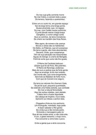 www.nead.unama.br


     Os rios cuja grão corrente morre
   No mar Índico, e cercam todo o peso
    Do terreno, fazendo-o quersoneso.

 Entre um e o outro rio, em grande espaço
    Sai da larga terra uma longa ponta,
     Quase piramidal, que, no regaço
   Do mar, com Ceilão ínsula confronta;
     E junto donde nasce o largo braço
      Gangético, o rumor antigo conta
   Que os vizinhos, da terra moradores,
  Do cheiro se mantêm das finas flores.

    Mas agora, de nomes e de usança
     Novos e vários são os habitantes:
  Os Deliis, os Patanes, que em possança
  De terra e gente, são mais abundantes;
     Decanis, Oriás, que a esperança
   Têm de sua salvação nas ressonantes
  Águas do Gange; e a terra de Bengala,
  Fértil de sorte que outra não lhe iguala;

      O Reino de Cambaia belicoso
  (Dizem que foi de Poro, Rei potente);
     O Reino de Narsinga, poderoso
 Mais de ouro e pedras que de forte gente.
   Aqui se enxerga, lá do mar undoso,
  Um monte alto, que corre longamente,
   Servindo ao Malabar de forte muro,
     Com que do Canará vive seguro.

  Da terra os naturais Ihe chamam Gate,
    Do pé do qual, pequena quantidade,
Se estende uma fralda estreita, que combate
        Do mar a natural ferocidade.
    Aqui de outras cidades, sem debate,
       Calecu tem a ilustre dignidade
     De cabeça de Império, rica e bela;
     Samorim se intitula o senhor dela.

    Chegada a frota ao rico senhorio,
   Um Português, mandado, logo parte
      A fazer sabedor o Rei gentio
     Da vinda sua a tão remota parte.
     Entrando o mensageiro pelo rio
 Que ali nas ondas entra, a não vista arte,
  A cor, o gesto estranho, o trajo novo,
    Fez concorrer a vê-lo todo o povo.

    Entre a gente que a vê-lo concorria,

                                                            125
 
