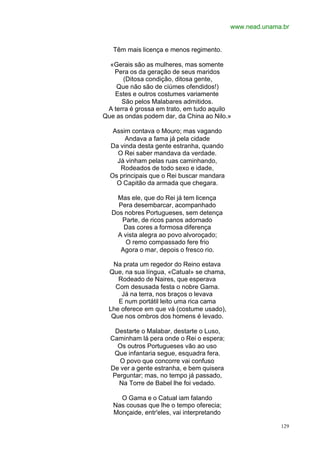 www.nead.unama.br


   Têm mais licença e menos regimento.

  «Gerais são as mulheres, mas somente
   Pera os da geração de seus maridos
      (Ditosa condição, ditosa gente,
    Que não são de ciúmes ofendidos!)
   Estes e outros costumes variamente
      São pelos Malabares admitidos.
 A terra é grossa em trato, em tudo aquilo
Que as ondas podem dar, da China ao Nilo.»

   Assim contava o Mouro; mas vagando
       Andava a fama já pela cidade
  Da vinda desta gente estranha, quando
    O Rei saber mandava da verdade.
    Já vinham pelas ruas caminhando,
     Rodeados de todo sexo e idade,
  Os principais que o Rei buscar mandara
    O Capitão da armada que chegara.

   Mas ele, que do Rei já tem licença
    Pera desembarcar, acompanhado
  Dos nobres Portugueses, sem detença
     Parte, de ricos panos adornado
     Das cores a formosa diferença
   A vista alegra ao povo alvoroçado;
      O remo compassado fere frio
    Agora o mar, depois o fresco rio.

  Na prata um regedor do Reino estava
 Que, na sua língua, «Catual» se chama,
    Rodeado de Naires, que esperava
   Com desusada festa o nobre Gama.
     Já na terra, nos braços o levava
    E num portátil leito uma rica cama
 Lhe oferece em que vá (costume usado),
  Que nos ombros dos homens é levado.

    Destarte o Malabar, destarte o Luso,
  Caminham lá pera onde o Rei o espera;
     Os outros Portugueses vão ao uso
   Que infantaria segue, esquadra fera.
     O povo que concorre vai confuso
  De ver a gente estranha, e bem quisera
   Perguntar; mas, no tempo já passado,
     Na Torre de Babel lhe foi vedado.

     O Gama e o Catual iam falando
   Nas cousas que lhe o tempo oferecia;
   Monçaide, entr'eles, vai interpretando

                                                          129
 