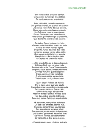 www.nead.unama.br


    Um venerando e próspero senhor;
   Um pano de ouro cinge, e na cabeça
    De preciosas gemas se adereça.

    Bem junto dele, um velho reverente,
Cos giolhos no chão, de quando em quando
  Lhe dava a verde folha da erva ardente,
  Que a seu costume estava ruminando.
    Um Brâmene, pessoa preeminente,
   Pera o Gama vem com passo brando,
 Pera que ao grande Príncipe o apresente,
   Que diante lhe acena que se assente.

   Sentado o Gama junto ao rico leito,
 Os seus mais afastados, pronto em vista
     Estava o Samori no trajo e jeito
  Da gente, nunca de antes dele vista.
  Lançando a grave voz do sábio peito,
   Que grande autoridade logo aquista
    Na opinião do Rei e do povo todo,
     O Capitão lhe fala deste modo:

— «Um grande Rei, de lá das partes onde
   O Céu volúbil, com perpétua roda,
Da terra a luz solar Coma Terra esconde,
Tingindo, a que deixou, de escura nódoa,
   Ouvindo do rumor que lá responde
     O eco, como em ti da Índia toda
    O principado está e a majestade,
    Vínculo quer contigo de amizade.

     «E por longos rodeios a ti manda
    Por te fazer saber que tudo aquilo
Que sobre o mar, que sobre as terras anda,
    De riquezas, de lá do Tejo ao Nilo,
      E desd'a fria plaga de Gelanda
  Até bem donde o Sol não muda o estilo
    Nos dias, sobre a gente de Etiópia,
 Tudo tem no seu Reino em grande cópia.

   «E se queres, com pactos e alianças
     De paz e de amizade, sacra e nua,
    Comércio consentir das abundanças
      Das fazendas da terra sua e tua,
 Por que cresçam as rendas e abastanças
  (Por quem a gente mais trabalha e sua)
    De vossos Reinos, será certamente
    De ti proveito, e dele glória ingente.

 «E sendo assim que o nó desta amizade

                                                           132
 
