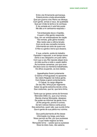 www.nead.unama.br


   Entre vós firmemente permaneça,
   Estará pronto a toda adversidade
 Que por guerra a teu Reino se ofereça,
 Com gente, armas e naus, de qualidade
  Que por irmão te tenha e te conheça;
   E da vontade em ti sobr'isto posta
   Me dês a mi certíssima resposta.»

     Tal embaixada dava o Capitão,
      A quem o Rei gentio respondia
   Que, em ver embaixadores de nação
     Tão remota, grão glória recebia;
     Mas neste caso a última tenção
    Com os de seu conselho tomaria,
    Informando-se certo de quem era
   O Rei e a gente e terra que dissera;

    E que, entanto, podia do trabalho
 Passado ir repousar; e em tempo breve
  Daria a seu despacho um justo talho,
 Com que a seu Rei reposta alegre leve.
  Já nisto punha a noite o usado atalho
  Ás humanas canseiras, por que ceve
 De doce sono os membros trabalhados,
   Os olhos ocupando, ao ócio dados.

     Agasalhados foram juntamente
   O Gama e Portugueses no aposento
   Do nobre Regedor da Indica gente,
   Com festas e geral contentamento.
      O Catual, no cargo diligente
    De seu Rei, tinha já por regimento
  Saber da gente estranha donde vinha,
  Que costumes, que lei, que terra tinha.

 Tanto que os ígneos carros do formoso
  Mancebo Délio viu, que a luz renova,
   Manda chamar Monçaide, desejoso
  De poder-se informar da gente nova.
    Já lhe pergunta, pronto e curioso,
    Se tem notícia inteira e certa prova
Dos estranhos, quem são; que ouvido tinha
  Que é gente de sua pátria mui vizinha;

    Que particularmente ali lhe desse
    Informação mui larga, pois fazia
 Nisso serviço ao Rei, por que soubesse
      O que neste negócio se faria
Monçaide torna: - «posto que eu quisesse
    Dizer-te disto mais, não saberia;

                                                          133
 